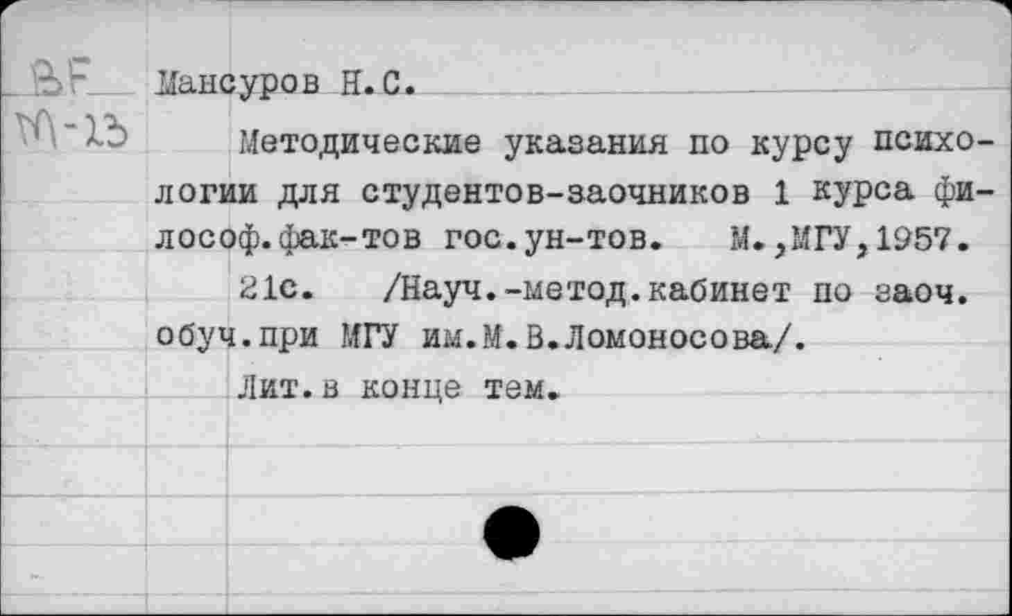 ﻿Данеуров H.С.
Методические указания по курсу психологии для студентов-заочников 1 курса философ, фак-тов гос.ун-тов. М.,МГУ,1957.
21с. /Науч.-метод.кабинет по заоч. обуч.при МГУ им.М.В.Ломоносова/.
Лит.в конце тем.